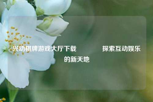 兴动棋牌游戏大厅下载🏆探索互动娱乐的新天地