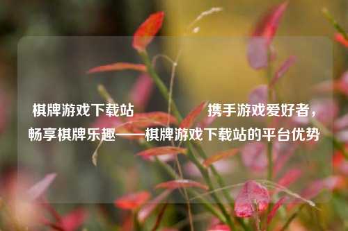 棋牌游戏下载站🎖️携手游戏爱好者，畅享棋牌乐趣——棋牌游戏下载站的平台优势