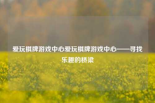 爱玩棋牌游戏中心爱玩棋牌游戏中心——寻找乐趣的桥梁