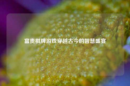 富贵棋牌游戏穿越古今的智慧盛宴