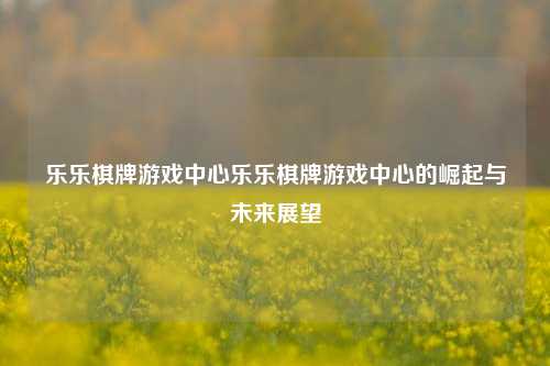 乐乐棋牌游戏中心乐乐棋牌游戏中心的崛起与未来展望