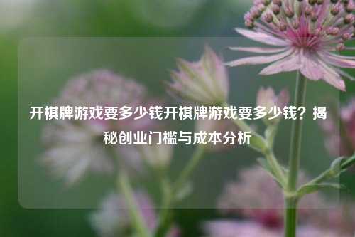 开棋牌游戏要多少钱开棋牌游戏要多少钱？揭秘创业门槛与成本分析