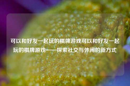 可以和好友一起玩的棋牌游戏可以和好友一起玩的棋牌游戏——探索社交与休闲的新方式