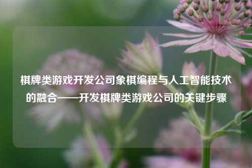 棋牌类游戏开发公司象棋编程与人工智能技术的融合——开发棋牌类游戏公司的关键步骤