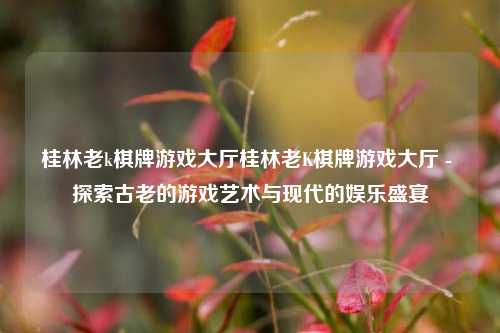 桂林老k棋牌游戏大厅桂林老K棋牌游戏大厅 - 探索古老的游戏艺术与现代的娱乐盛宴