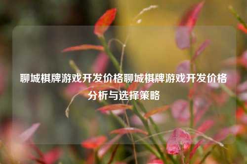 聊城棋牌游戏开发价格聊城棋牌游戏开发价格分析与选择策略