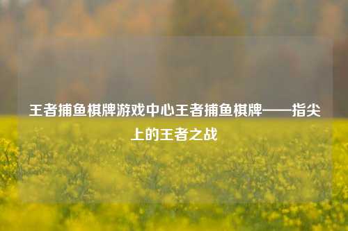 王者捕鱼棋牌游戏中心王者捕鱼棋牌——指尖上的王者之战