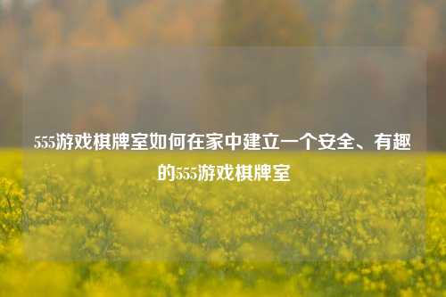 555游戏棋牌室如何在家中建立一个安全、有趣的555游戏棋牌室