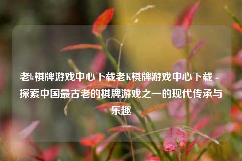 老k棋牌游戏中心下载老K棋牌游戏中心下载 - 探索中国最古老的棋牌游戏之一的现代传承与乐趣