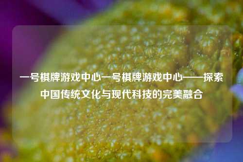 一号棋牌游戏中心一号棋牌游戏中心——探索中国传统文化与现代科技的完美融合