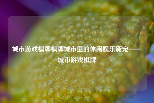 城市游戏棋牌棋牌城市里的休闲娱乐新宠——城市游戏棋牌