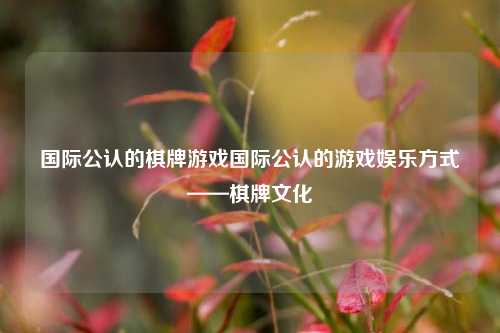 国际公认的棋牌游戏国际公认的游戏娱乐方式——棋牌文化