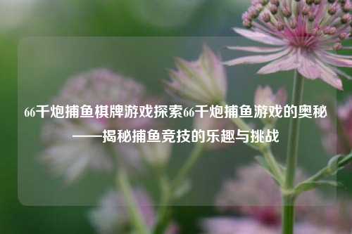 66千炮捕鱼棋牌游戏探索66千炮捕鱼游戏的奥秘——揭秘捕鱼竞技的乐趣与挑战