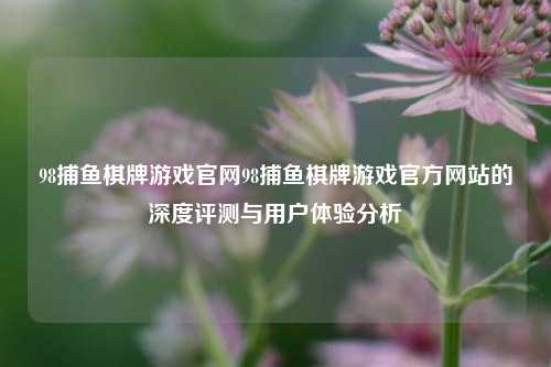 98捕鱼棋牌游戏官网98捕鱼棋牌游戏官方网站的深度评测与用户体验分析