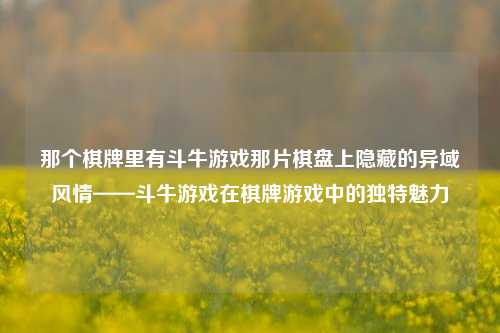 那个棋牌里有斗牛游戏那片棋盘上隐藏的异域风情——斗牛游戏在棋牌游戏中的独特魅力