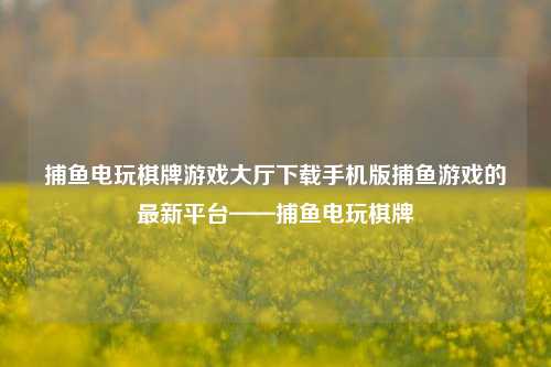 捕鱼电玩棋牌游戏大厅下载手机版捕鱼游戏的最新平台——捕鱼电玩棋牌