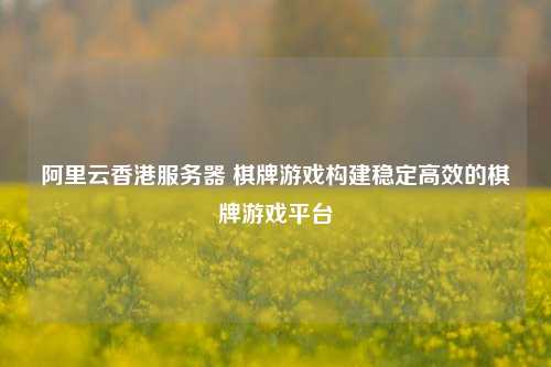 阿里云香港服务器 棋牌游戏构建稳定高效的棋牌游戏平台