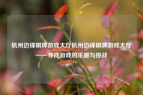 杭州边锋棋牌游戏大厅杭州边锋棋牌游戏大厅——寻找游戏的乐趣与挑战