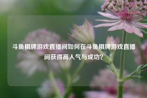 斗鱼棋牌游戏直播间如何在斗鱼棋牌游戏直播间获得高人气与成功？
