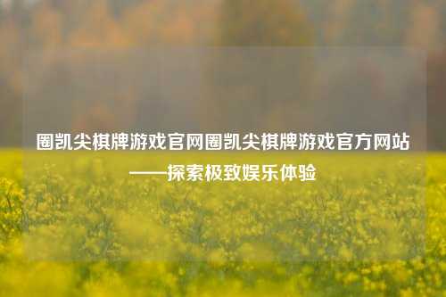 圈凯尖棋牌游戏官网圈凯尖棋牌游戏官方网站——探索极致娱乐体验
