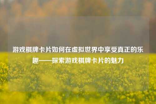 游戏棋牌卡片如何在虚拟世界中享受真正的乐趣——探索游戏棋牌卡片的魅力