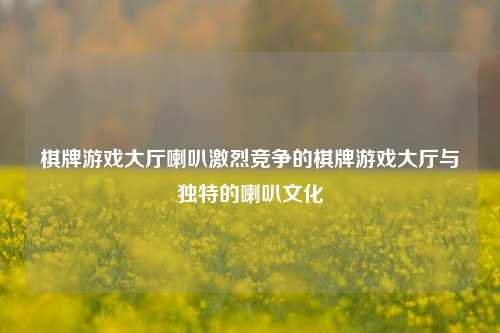 棋牌游戏大厅喇叭激烈竞争的棋牌游戏大厅与独特的喇叭文化