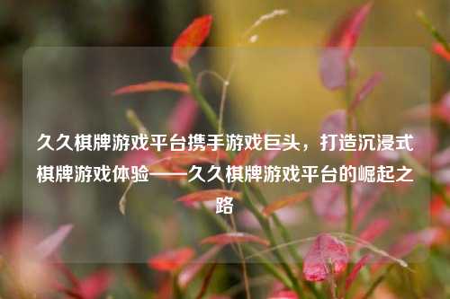 久久棋牌游戏平台携手游戏巨头，打造沉浸式棋牌游戏体验——久久棋牌游戏平台的崛起之路