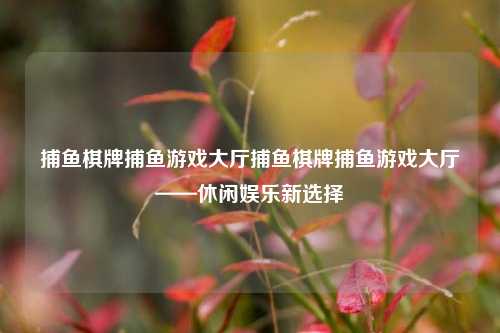 捕鱼棋牌捕鱼游戏大厅捕鱼棋牌捕鱼游戏大厅——休闲娱乐新选择
