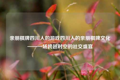 亲朋棋牌四川人的游戏四川人的亲朋棋牌文化——一场跨越时空的社交盛宴