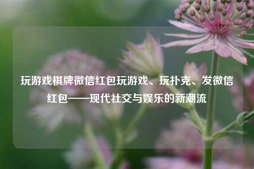 玩游戏棋牌微信红包玩游戏、玩扑克、发微信红包——现代社交与娱乐的新潮流