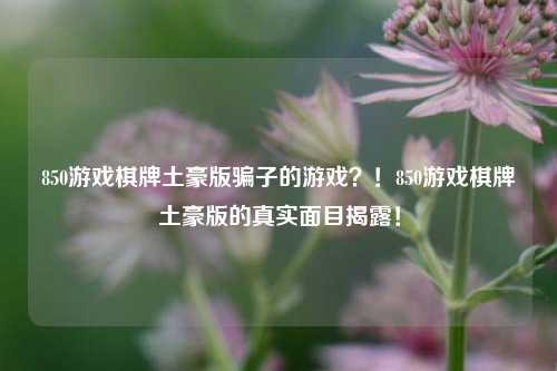 850游戏棋牌土豪版骗子的游戏？！850游戏棋牌土豪版的真实面目揭露！