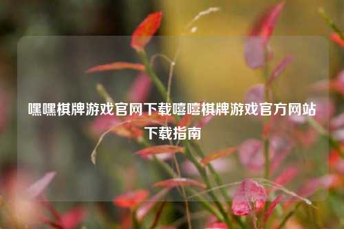 嘿嘿棋牌游戏官网下载嘻嘻棋牌游戏官方网站下载指南
