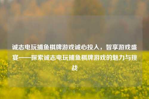 诚志电玩捕鱼棋牌游戏诚心投入，智享游戏盛宴——探索诚志电玩捕鱼棋牌游戏的魅力与挑战