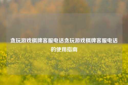 贪玩游戏棋牌客服电话贪玩游戏棋牌客服电话的使用指南