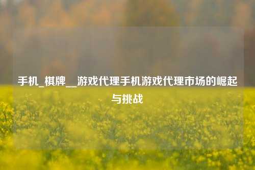 手机_棋牌__游戏代理手机游戏代理市场的崛起与挑战
