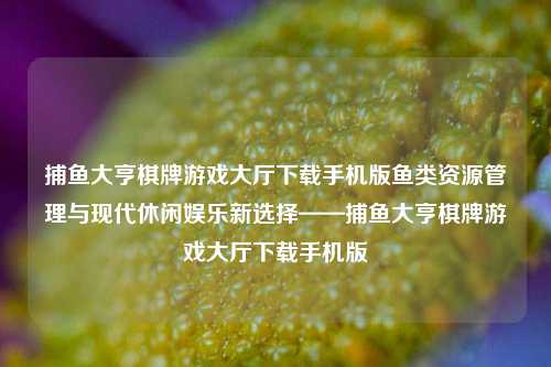 捕鱼大亨棋牌游戏大厅下载手机版鱼类资源管理与现代休闲娱乐新选择——捕鱼大亨棋牌游戏大厅下载手机版