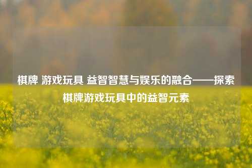 棋牌 游戏玩具 益智智慧与娱乐的融合——探索棋牌游戏玩具中的益智元素