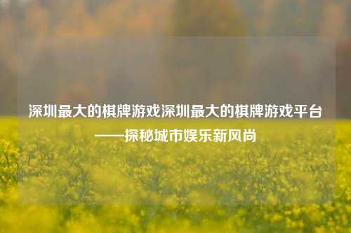 深圳最大的棋牌游戏深圳最大的棋牌游戏平台——探秘城市娱乐新风尚