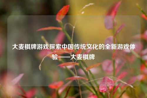 大麦棋牌游戏探索中国传统文化的全新游戏体验——大麦棋牌