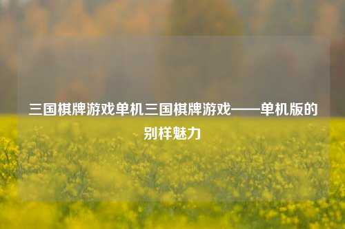 三国棋牌游戏单机三国棋牌游戏——单机版的别样魅力
