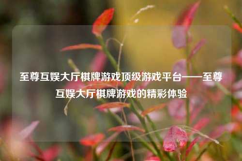 至尊互娱大厅棋牌游戏顶级游戏平台——至尊互娱大厅棋牌游戏的精彩体验