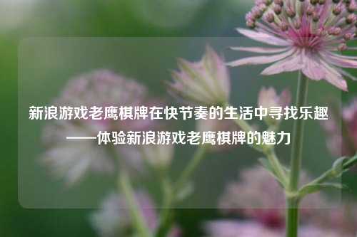 新浪游戏老鹰棋牌在快节奏的生活中寻找乐趣——体验新浪游戏老鹰棋牌的魅力