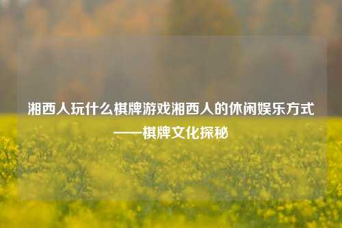 湘西人玩什么棋牌游戏湘西人的休闲娱乐方式——棋牌文化探秘