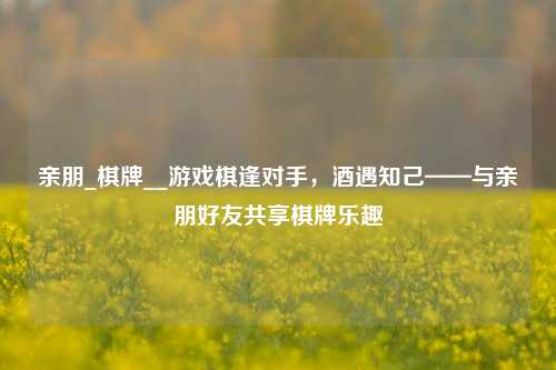 亲朋_棋牌__游戏棋逢对手，酒遇知己——与亲朋好友共享棋牌乐趣