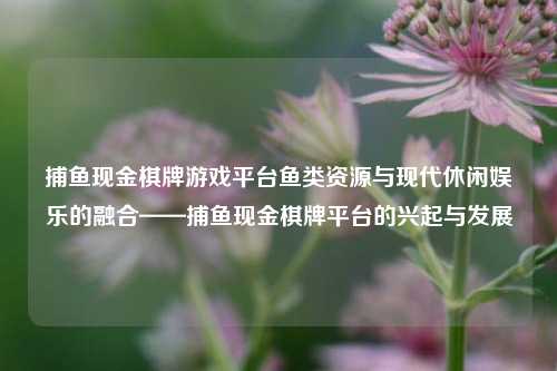 捕鱼现金棋牌游戏平台鱼类资源与现代休闲娱乐的融合——捕鱼现金棋牌平台的兴起与发展