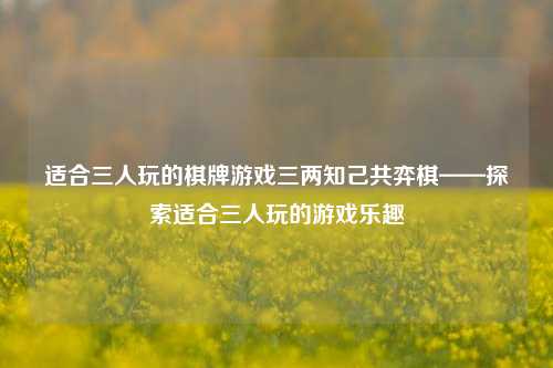 适合三人玩的棋牌游戏三两知己共弈棋——探索适合三人玩的游戏乐趣